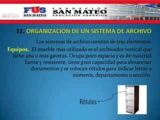 Los sistemas de archivo constan de tres elementos.
Equipos. El mueble más utilizado es el archivador vertical que
  tiene una o más gavetas. Ocupa poco espacio y es de material
       fuerte y resistente, tiene gran capacidad para almacenar
          documentos y se colocan rótulos para indicar letras o
                              números, departamento o sección.
 