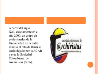     A partir del siglo XXI, exactamente en el año 2000, un grupo de profesionales de la Universidad de la Salle asumió el reto de llenar el vacio dejado por la ACAR y crea la Sociedad Colombiana  de Archivistas (SCA).