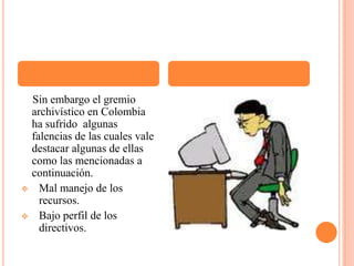     Sin embargo el gremio archivístico en Colombia ha sufrido  algunas falencias de las cuales vale destacar algunas de ellas como las mencionadas a continuación. Mal manejo de los recursos.
