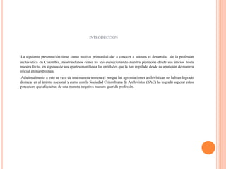INTRODUCCION La siguiente presentación tiene como motivo primordial dar a conocer a ustedes el desarrollo  de la profesión archivística en Colombia, mostrándonos como ha ido evolucionando nuestra profesión desde sus inicios hasta nuestra fecha, en algunos de sus apartes manifiesta las entidades que la han regulado desde su aparición de manera oficial en nuestro país.        Adicionalmente a esto se vera de una manera somera el porque las agremiaciones archivísticas no habían logrado destacar en el ámbito nacional y como con la Sociedad Colombiana de Archivistas (SAC) ha logrado superar estos percances que afectaban de una manera negativa nuestra querida profesión.