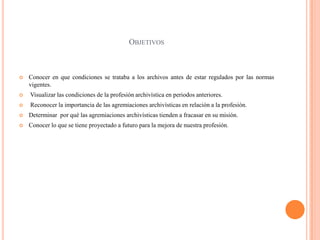 ObjetivosConocer en que condiciones se trataba a los archivos antes de estar regulados por las normas vigentes. Visualizar las condiciones de la profesión archivística en periodos anteriores. Reconocer la importancia de las agremiaciones archivísticas en relación a la profesión.Determinar  por qué las agremiaciones archivísticas tienden a fracasar en su misión.Conocer lo que se tiene proyectado a futuro para la mejora de nuestra profesión.