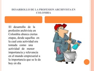 DESARROLLO DE LA PROFESION ARCHIVISTA EN COLOMBIA    El   desarrollo   de   la profesión archivista en Colombia abarca ciertas etapas, desde aquellas  en la cual esta actividad era tomada   como   una actividad   de   menor importancia y relevancia en el mundo empresarial a la importancia que se le da hoy en día 