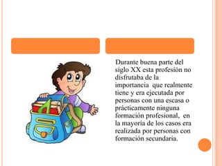     Durante buena parte del siglo XX esta profesión no disfrutaba de la importancia  que realmente tiene y era ejecutada por personas con una escasa o prácticamente ninguna formación profesional,  en la mayoría de los casos era realizada por personas con formación secundaria.