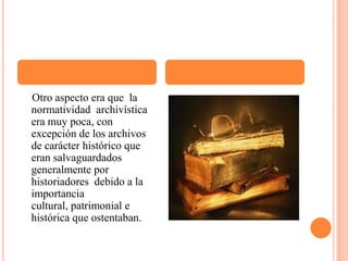     Otro aspecto era que  la normatividad  archivística era muy poca, con excepción de los archivos de carácter histórico que eran salvaguardados generalmente por historiadores  debido a la importancia cultural, patrimonial e histórica que ostentaban. 