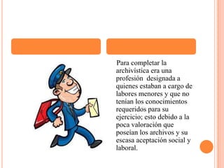     Para completar la archivística era una profesión  designada a quienes estaban a cargo de labores menores y que no tenían los conocimientos requeridos para su ejercicio; esto debido a la poca valoración que poseían los archivos y su escasa aceptación social y laboral.