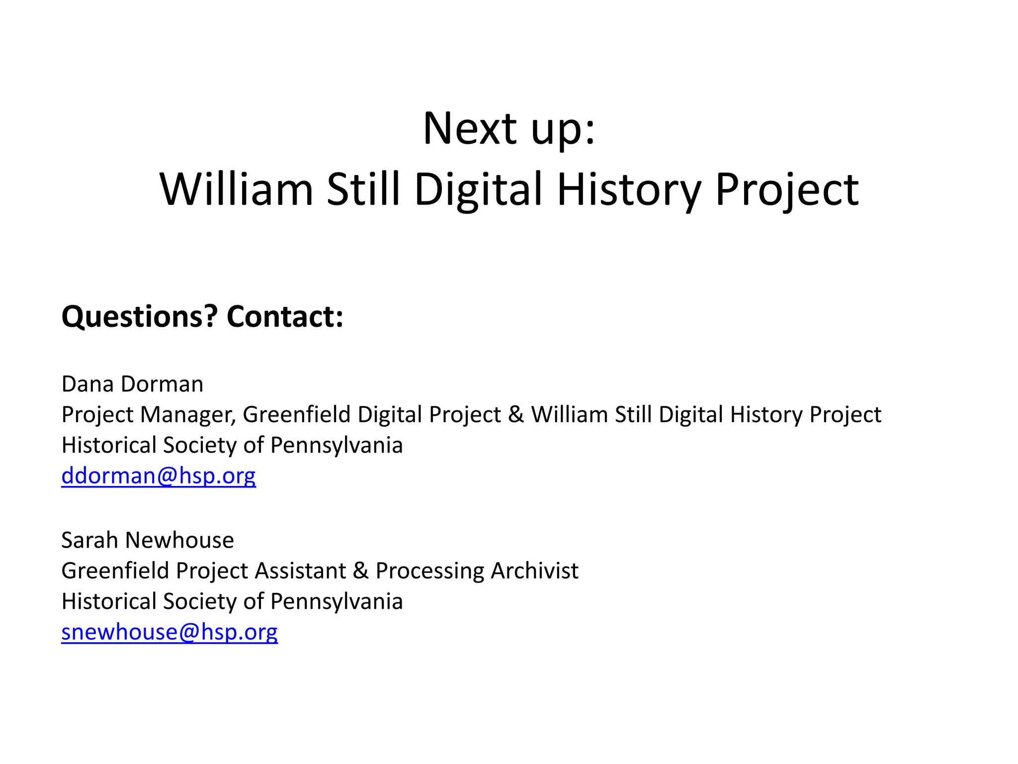 Next up:
William Still Digital History Project
Questions? Contact:
Dana Dorman
Project Manager, Greenfield Digital Project & William Still Digital History Project
Historical Society of Pennsylvania
ddorman@hsp.org
Sarah Newhouse
Greenfield Project Assistant & Processing Archivist
Historical Society of Pennsylvania
snewhouse@hsp.org
 