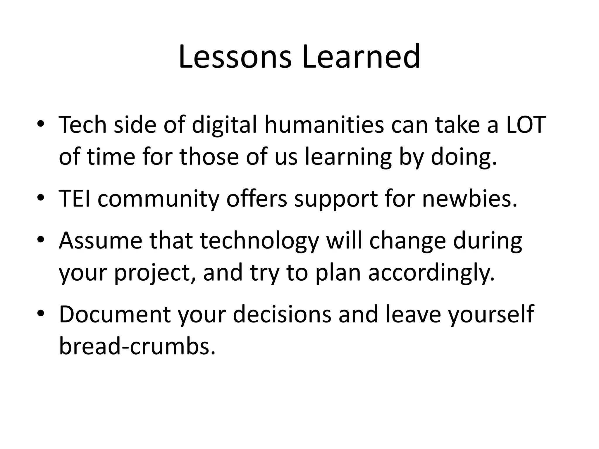 Lessons Learned
• Tech side of digital humanities can take a LOT
of time for those of us learning by doing.
• TEI community offers support for newbies.
• Assume that technology will change during
your project, and try to plan accordingly.
• Document your decisions and leave yourself
bread-crumbs.
 