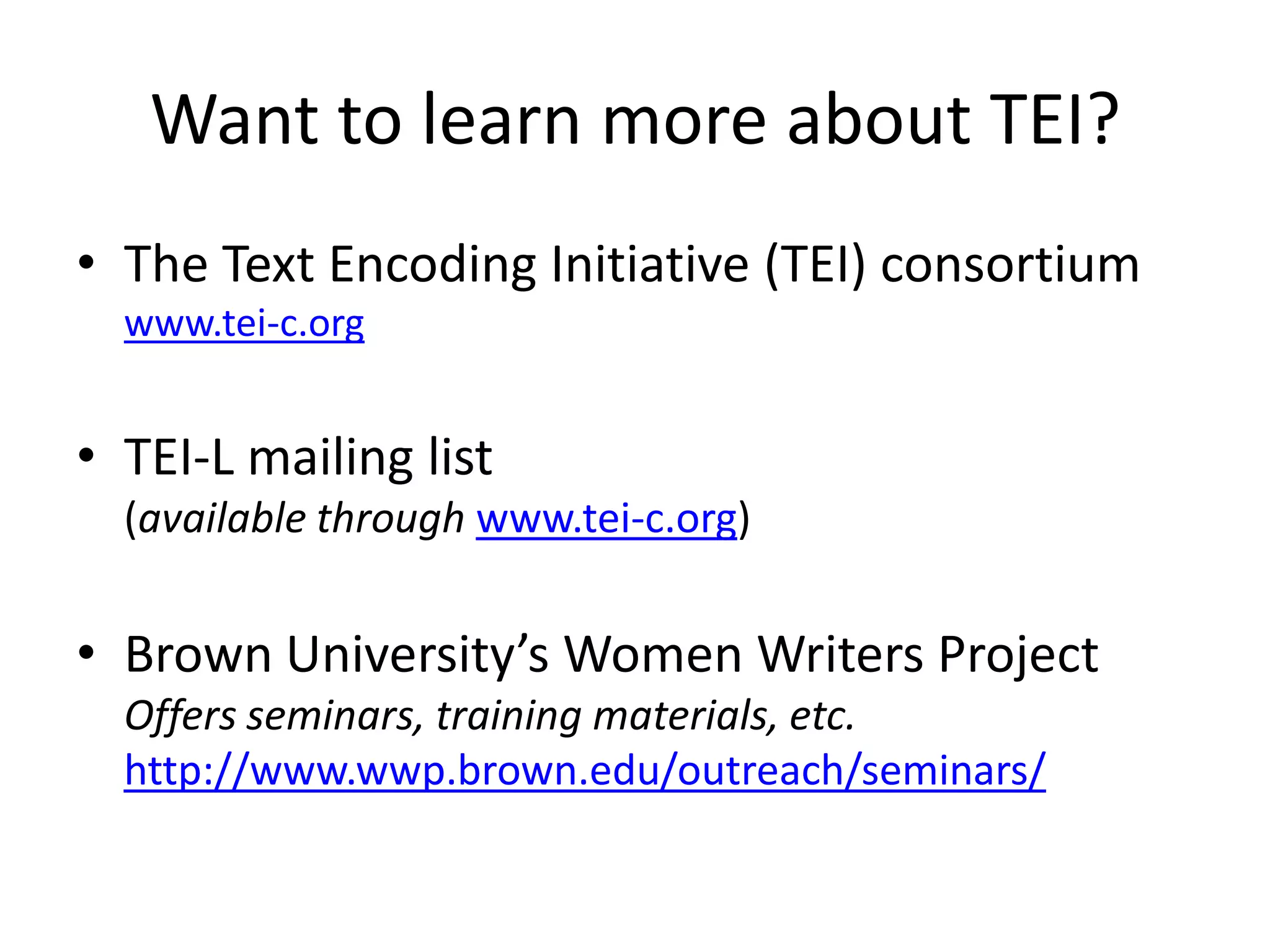 Want to learn more about TEI?
• The Text Encoding Initiative (TEI) consortium
www.tei-c.org
• TEI-L mailing list
(available through www.tei-c.org)
• Brown University’s Women Writers Project
Offers seminars, training materials, etc.
http://www.wwp.brown.edu/outreach/seminars/
 