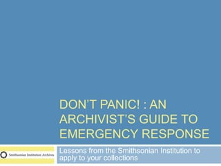DON’T PANIC! : AN
ARCHIVIST’S GUIDE TO
EMERGENCY RESPONSE
Lessons from the Smithsonian Institution to
apply to your collections
 