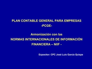 PLAN CONTABLE GENERAL PARA EMPRESAS -PCGE- Armonización con las NORMAS INTERNACIONALES DE INFORMACIÓN FINANCIERA – NIIF - Expositor: CPC José Luis García Quispe 