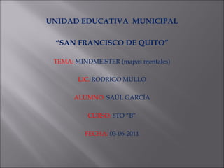 UNIDAD EDUCATIVA  MUNICIPAL “ SAN FRANCISCO DE QUITO” TEMA:   MINDMEISTER (mapas mentales) LIC.   RODRIGO MULLO ALUMNO:   SAÚL GARCÍA CURSO:   6TO “B” FECHA:   03-06-2011 