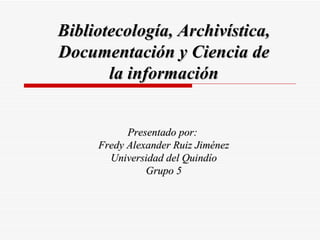 Bibliotecología, Archivística,
Documentación y Ciencia de
       la información


           Presentado por:
     Fredy Alexander Ruiz Jiménez
       Universidad del Quindío
               Grupo 5
 