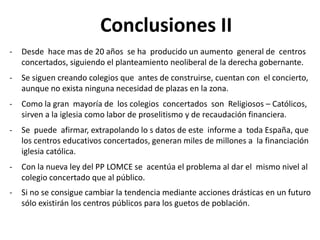 Conclusiones II
-

Desde hace mas de 20 años se ha producido un aumento general de centros
concertados, siguiendo el planteamiento neoliberal de la derecha gobernante.

-

Se siguen creando colegios que antes de construirse, cuentan con el concierto,
aunque no exista ninguna necesidad de plazas en la zona.

-

Como la gran mayoría de los colegios concertados son Religiosos – Católicos,
sirven a la iglesia como labor de proselitismo y de recaudación financiera.

-

Se puede afirmar, extrapolando lo s datos de este informe a toda España, que
los centros educativos concertados, generan miles de millones a la financiación
iglesia católica.

-

Con la nueva ley del PP LOMCE se acentúa el problema al dar el mismo nivel al
colegio concertado que al público.

-

Si no se consigue cambiar la tendencia mediante acciones drásticas en un futuro
sólo existirán los centros públicos para los guetos de población.

 