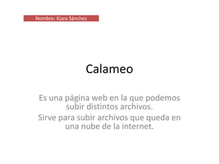Calameo
Es una página web en la que podemos
subir distintos archivos.
Sirve para subir archivos que queda en
una nube de la internet.
Nombre: Kiara Sánchez
 
