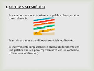 1. SISTEMA ALFABÉTICO
A cada documento se le asigna una palabra clave que sirve
como referencia.
Es un sistema muy extendido por su rápida localización.
El inconveniente surge cuando se ordena un documento con
una palabra que sea poco representativa con su contenido.
(Dificulta su localización).
 