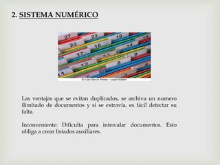 2. SISTEMA NUMÉRICO
Las ventajas que se evitan duplicados, se archiva un numero
ilimitado de documentos y si se extravía, es fácil detectar su
falta.
Inconveniente: Dificulta para intercalar documentos. Esto
obliga a crear listados auxiliares.
 