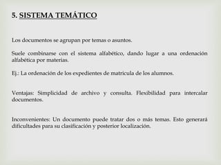5. SISTEMA TEMÁTICO
Los documentos se agrupan por temas o asuntos.
Suele combinarse con el sistema alfabético, dando lugar a una ordenación
alfabética por materias.
Ej.: La ordenación de los expedientes de matricula de los alumnos.
Ventajas: Simplicidad de archivo y consulta. Flexibilidad para intercalar
documentos.
Inconvenientes: Un documento puede tratar dos o más temas. Esto generará
dificultades para su clasificación y posterior localización.
 
