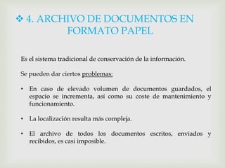 4. ARCHIVO DE DOCUMENTOS EN
FORMATO PAPEL
Es el sistema tradicional de conservación de la información.
Se pueden dar ciertos problemas:
• En caso de elevado volumen de documentos guardados, el
espacio se incrementa, así como su coste de mantenimiento y
funcionamiento.
• La localización resulta más compleja.
• El archivo de todos los documentos escritos, enviados y
recibidos, es casi imposible.
 