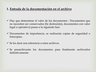  Hay que determinar el valor de los documentos : Documentos que
no necesiten ser conservados (Se destruirán), documentos con valor
legal u operativo) pasan a la siguiente fase.
 Documentos de importancia, se realizarán copias de seguridad o
fotocopias.
 Se les dará una referencia a estos archivos.
 Se prearchivarán los documentos para finalmente archivarlos
definitivamente.
1. Entrada de la documentación en el archivo
 
