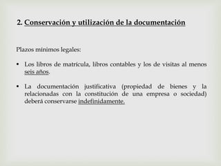 Plazos mínimos legales:
 Los libros de matrícula, libros contables y los de visitas al menos
seis años.
 La documentación justificativa (propiedad de bienes y la
relacionadas con la constitución de una empresa o sociedad)
deberá conservarse indefinidamente.
2. Conservación y utilización de la documentación
 