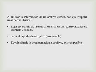 Al utilizar la información de un archivo escrito, hay que respetar
unas normas básicas:
• Dejar constancia de la entrada o salida en un registro auxiliar de
entradas y salidas.
• Sacar el expediente completo (aconsejable)
• Devolución de la documentación al archivo, lo antes posible.
 