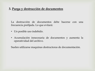 3. Purga y destrucción de documentos
La destrucción de documentos debe hacerse con una
frecuencia prefijada. Lo que evitará:
• Un posible uso indebido.
• Acumulación innecesaria de documentos y aumenta la
operatividad del archivo.
Suelen utilizarse maquinas destructoras de documentación.
 