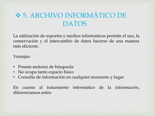  5. ARCHIVO INFORMÁTICO DE
DATOS
La utilización de soportes y medios informáticos permite el uso, la
conservación y el intercambio de datos hacerse de una manera
más eficiente.
Ventajas:
• Poseen motores de búsqueda
• No ocupa tanto espacio físico
• Consulta de información en cualquier momento y lugar
En cuanto al tratamiento informático de la información,
diferenciamos entre:
 