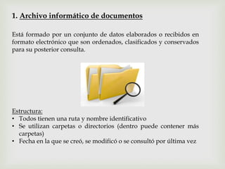 1. Archivo informático de documentos
Está formado por un conjunto de datos elaborados o recibidos en
formato electrónico que son ordenados, clasificados y conservados
para su posterior consulta.
Estructura:
• Todos tienen una ruta y nombre identificativo
• Se utilizan carpetas o directorios (dentro puede contener más
carpetas)
• Fecha en la que se creó, se modificó o se consultó por última vez
 
