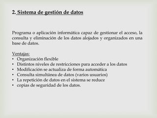2. Sistema de gestión de datos
Programa o aplicación informática capaz de gestionar el acceso, la
consulta y eliminación de los datos alojados y organizados en una
base de datos.
Ventajas:
• Organización flexible
• Distintos niveles de restricciones para acceder a los datos
• Modificación se actualiza de forma automática
• Consulta simultánea de datos (varios usuarios)
• La repetición de datos en el sistema se reduce
• copias de seguridad de los datos.
 