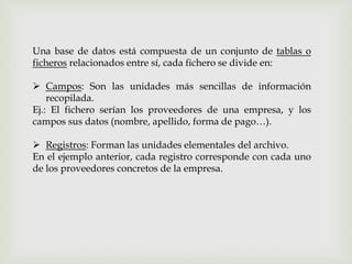 Una base de datos está compuesta de un conjunto de tablas o
ficheros relacionados entre sí, cada fichero se divide en:
 Campos: Son las unidades más sencillas de información
recopilada.
Ej.: El fichero serían los proveedores de una empresa, y los
campos sus datos (nombre, apellido, forma de pago…).
 Registros: Forman las unidades elementales del archivo.
En el ejemplo anterior, cada registro corresponde con cada uno
de los proveedores concretos de la empresa.
 