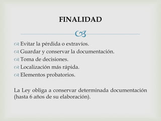 
 Evitar la pérdida o extravíos.
 Guardar y conservar la documentación.
 Toma de decisiones.
 Localización más rápida.
 Elementos probatorios.
La Ley obliga a conservar determinada documentación
(hasta 6 años de su elaboración).
FINALIDAD
 