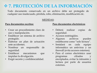  7. PROTECCIÓN DE LA INFORMACIÓN
Todo documento conservado en un archivo debe ser protegido de
cualquier uso inadecuado, pérdida, robo, eliminación, modificación etc.
MEDIDAS:
Para documentos escritos:
• Crear un procedimiento claro de
uso y manipulación.
• Establecer un sistema de archivo
protegido.
• Elaborar un plan de actuación
ante accidentes.
• Nombrar un responsable de
seguridad.
• Establecer mecanismos que
impidan la divulgación.
• Exigir secreto y confidencialidad.
Para documentos electrónicos
• Deberá realizar copias de
seguridad.
• Accesos restringidos.
• Algunos archivos pueden
establecerse como “solo lectura”.
• Instalará en cada equipo
informático un antivirus y un
firewall (evita accesos externos).
• Para el correo electrónico usar
programas cifrados y
encriptados, evitar la intrusión y
lectura por parte de usuarios
externos.
 