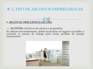 1. SEGÚN SU FRECUENCIA DE USO:
 ACTIVOS: (Archivos de oficina o de gestión).
Se utilizan frecuentemente, deben localizarse en lugares accesibles y
cercanos al puesto de trabajo para evitar pérdida de tiempo
innecesarios.
 2. TIPO DE ARCHIVOS EMPRESARIALES
 
