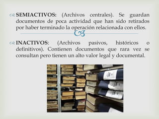 
 SEMIACTIVOS: (Archivos centrales). Se guardan
documentos de poca actividad que han sido retirados
por haber terminado la operación relacionada con ellos.
 INACTIVOS: (Archivos pasivos, históricos o
definitivos). Contienen documentos que rara vez se
consultan pero tienen un alto valor legal y documental.
 