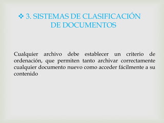  3. SISTEMAS DE CLASIFICACIÓN
DE DOCUMENTOS
Cualquier archivo debe establecer un criterio de
ordenación, que permiten tanto archivar correctamente
cualquier documento nuevo como acceder fácilmente a su
contenido
 
