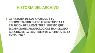 HISTORIA DEL ARCHIVO
 LA HISTORIA DE LOS ARCHIVOS Y SU
DOCUMENTACION PUEDE REMONTARSE A LA
APARICION DE LA ESCRITURA, PUESTO QUE
ESCABACIONES ARQUEOLOGICAS HAN DEJADO
MUESTRA DE LA EXISTENCIA DE ARCHIVOS EN LA
ANTIGUEDAD.
 