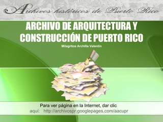 ARCHIVO DE ARQUITECTURA Y CONSTRUCCIÓN DE PUERTO RICO Milagritos Archilla Valentín Para ver página en la Internet, dar clic  aquí:   http://archivospr.googlepages.com/aacupr 
