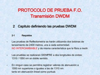 PROTOCOLO DE PRUEBA F.O. Transmisión DWDM 2 Capitulo definiendo las pruebas DWDM 2-1  Requisitos - Las pruebas de Reflectometria se harán utilizando dos bobinas de  lanzamiento de 2400 metros, una a cada extremidad. NO INTERCAMBIABLE  y de misma característica que la fibra a medir. - Las prueblas se realizaran SIEMPRE a dos longitudes de ondas: 1310 / 1550 nm en doble sentido. - En ningun caso se permitira registrar valores de atenuación a 1550 nm superiores o iguales a las de 1310 nm tanto en atenuación lineal como puntual. 