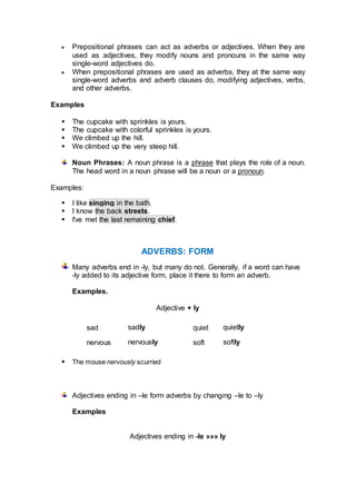  Prepositional phrases can act as adverbs or adjectives. When they are
used as adjectives, they modify nouns and pronouns in the same way
single-word adjectives do.
 When prepositional phrases are used as adverbs, they at the same way
single-word adverbs and adverb clauses do, modifying adjectives, verbs,
and other adverbs.
Examples
 The cupcake with sprinkles is yours.
 The cupcake with colorful sprinkles is yours.
 We climbed up the hill.
 We climbed up the very steep hill.
Noun Phrases: A noun phrase is a phrase that plays the role of a noun.
The head word in a noun phrase will be a noun or a pronoun.
Examples:
 I like singing in the bath.
 I know the back streets.
 I've met the last remaining chief.
ADVERBS: FORM
Many adverbs end in -ly, but many do not. Generally, if a word can have
-ly added to its adjective form, place it there to form an adverb.
Examples.
Adjective + ly
sad sadly quiet quietly
nervous nervously soft softly
 The mouse nervously scurried
Adjectives ending in –le form adverbs by changing –le to –ly
Examples
Adjectives ending in -le »»» ly
 