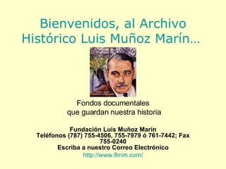 Bienvenidos, al Archivo Histórico Luis Muñoz Marín…   Fondos documentales que guardan nuestra historia Fundación Luis Muñoz Marín Teléfonos (787) 755-4506, 755-7979 ó 761-7442; Fax 755-0240 Escriba a nuestro Correo Electrónico http://www.flmm.com/ 