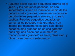 Algunos dicen que los pequeños errores en el juicio, y los pequeños pecados, no son importantes: si uno se mantiene limpio de los pecados más grandes, ese esfuerzo causa el perdón de los pequeños errores, y no se lo castiga. Pero los pequeños pecados se suman a los pecados más grandes, y un intento por mantenerse seguro sólo de los pecados más grandes no es una garantía, pues algunos dicen que el número de “pecados más grandes” es siete, otros cien, y otros dicen que son setecientos. 