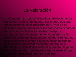 La valoración  a vida moderna produce tal cantidad de documentos que ningún archivo del mundo, por grande que sea, puede conservarlos indefinidamente. Pero no es suficiente señalar que ni para los archivistas ni para la administración pública es posible manejar y resguardar indiscriminadamente la totalidad de la documentación que ésta genera hoy día, sino que es preciso responder a esta situación crítica utilizando las técnicas que permitan detectar, dentro de la abundante y diversificada masa documental, la parte que puede ser útil, para tenerla disponible en el lugar y momento exactos en que se requiera.  