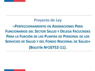 1
Proyecto de Ley
«PERFECCIONAMIENTO EN ASIGNACIONES PARA
FUNCIONARIOS DEL SECTOR SALUD Y DELEGA FACULTADES
PARA LA FIJACIÓN DE LAS PLANTAS DE PERSONAL DE LOS
SERVICIOS DE SALUD Y DEL FONDO NACIONAL DE SALUD»
(BOLETÍN Nº10752-11).
 