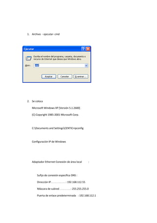 1. Archivo - ejecutar- cmd




2. Se coloca

   Microsoft Windows XP [Versión 5.1.2600]

   (C) Copyright 1985-2001 Microsoft Corp.



   C:Documents and SettingsCENTIC>ipconfig



   Configuración IP de Windows




   Adaptador Ethernet Conexión de área local                :



       Sufijo de conexión específica DNS :

       Dirección IP. . . . . . . . . . . : 192.168.112.55

       Máscara de subred . . . . . . . . : 255.255.255.0

       Puerta de enlace predeterminada : 192.168.112.1
 
