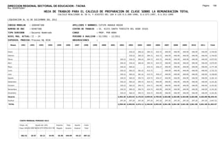 DIRECCION REGIONAL SECTORIAL DE EDUCACION - TACNA                                                                                                                                                           Página:      188
Ruc :20325722941
                                          HOJA DE TRABAJO PARA EL CALCULO DE PREPARACION DE CLASE SOBRE LA REMUNERACION TOTAL
                                                         CALCULO REALIZADO AL 30 %; Y AJUSTES DEL 16% A LOS D.U.090-1996, D.U.073-1997, D.U.011-1999

LIQUIDACION AL 31 DE DICIEMBRE DEL 2011

CODIGO MODULAR          : 1000487388                                        APELLIDOS Y NOMBRES: CUTIPA ANAHUA ROGER
NUMERO DE DNI           : 00487388                                          CENTRO DE TRABAJO      : IE. 42255 SANTA TERESITA DEL NIÐO JESUS
TIPO SERVIDOR           : Docente Nombrado                                  CARGO                  : PROF. POR HORA
NIVEL MAG. ACTUAL: II - 24                                                  PERIODO A ANALIZAR : 02/1991 - 12/2011
EXPEDIEN. PROCESO: Proceso N§ 3036                                          OBSERVACIONES          :

   Meses     1991       1992       1993         1994    1995      1996       1997      1998     1999   2000   2001     2002      2003     2004     2005     2006     2007     2008     2009     2010      2011        Total



Enero                                                                                                                            330.22   360.22   394.72   424.72   446.99   446.99   446.99   446.99     446.99     3,744.83

Febrero                                                                                                                          330.22   360.22   394.72   424.72   446.99   446.99   446.99   446.99     446.99     3,744.83

Marzo                                                                                                                   330.22   330.22   360.22   394.72   424.72   446.99   446.99   446.99   446.99     446.99     4,075.05

Abril                                                                                                                   330.22   330.22   360.22   394.72   424.72   446.99   446.99   446.99   446.99     446.99     4,075.05

Mayo                                                                                                                    330.22   360.22            415.72   436.27   446.99   446.99   446.99   446.99     446.99     3,777.38

Junio                                                                                                                   330.22   360.22   381.22   415.72            446.99   446.99   446.99   446.99     446.99     3,722.33

Julio                                                                                                                   330.22   360.22   381.22   415.72   436.27   446.99   446.99   446.99   446.99     446.99     4,158.60

Agosto                                                                                                                  330.22   360.22   394.72   424.72   436.27   446.99   446.99   446.99   446.99     446.99     4,181.10

Setiembre                                                                                                               330.22   360.22   394.72   424.72   446.99   446.99   446.99   446.99   446.99     446.99     4,191.82

Octubre                                                                                                                 330.22   360.22   394.72   424.72   446.99   446.99   446.99   446.99   446.99     446.99     4,191.82

Noviembre                                                                                                               330.22   360.22   394.72   424.72   446.99   446.99   446.99   446.99   446.99     446.99     4,191.82

Diciembre                                                                                                               330.22   360.22   394.72   424.72   446.99   446.99   446.99   446.99   446.99     446.99     4,191.82

Usuario                                                                                                               3,302.20 4,202.64 4,176.92 4,949.64 4,795.65 5,363.88 5,363.88 5,363.88 5,363.88   5,363.88 48,246.45

Essalud                                                                                                                 297.20   297.20   297.20   297.20   297.20   297.20   297.20   297.20   297.20     297.20     3,447.52

TOTAL                                                                                                                 3,599.40 4,499.84 4,474.12 5,246.84 5,092.85 5,661.08 5,661.08 5,661.08 5,661.08   5,661.08 51,693.97




            COSTO MENSUAL PERIODO 2012

            Prepa. de          Ajuste del 16%           Importe    Total     Aporte    Costo
            Clase 30% DU.090-96 DU.073-97 DU.011-99     Pagado    Usuario    Essalud   Total



             382.32      25.97      30.13       34.95    26.38    446.99      40.23    487.22
 