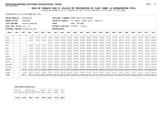 DIRECCION REGIONAL SECTORIAL DE EDUCACION - TACNA                                                                                                                                                               Página:       78
Ruc :20325722941
                                          HOJA DE TRABAJO PARA EL CALCULO DE PREPARACION DE CLASE SOBRE LA REMUNERACION TOTAL
                                                          CALCULO REALIZADO AL 30 %; Y AJUSTES DEL 16% A LOS D.U.090-1996, D.U.073-1997, D.U.011-1999

LIQUIDACION AL 31 DE DICIEMBRE DEL 2011

CODIGO MODULAR          : 8000077285                                         APELLIDOS Y NOMBRES: RAMOS REJAS RITA ROSARIO
NUMERO DE DNI           : 00491098                                           CENTRO DE TRABAJO      : IE. MANUEL FLORES CALVO - POCOLLAY
TIPO SERVIDOR           : Docente Nombrado                                   CARGO                  : PROF. POR HORA
NIVEL MAG. ACTUAL: III - 24                                                  PERIODO A ANALIZAR : 02/1991 - 12/2011
EXPEDIEN. PROCESO: Proceso N§ 3378                                           OBSERVACIONES          :

   Meses     1991       1992       1993         1994     1995      1996       1997      1998     1999     2000     2001     2002     2003     2004     2005     2006     2007     2008     2009     2010      2011        Total



Enero                               46.04        67.04    134.24    134.24     179.09   233.06   233.06   294.00   294.00   308.99   308.99   338.99   377.69   407.69   429.97   429.97   429.97   429.97     429.97     5,506.97

Febrero                             46.04        67.04    134.24    134.24     179.09   233.06   233.06   294.00   294.00   308.99   308.99   338.99   377.69   407.69   429.97   429.97   429.97   429.97     429.97     5,506.97

Marzo                                                              134.24      179.09   233.06   233.06   294.00   294.00   308.99   308.99   338.99   377.69   407.69   429.97   429.97   429.97   429.97     429.97     5,259.65

Abril                               46.04        97.64    134.24    134.24     179.09   233.06   294.00   294.00   294.00   308.99   308.99   338.99   377.69   407.69   429.97   429.97   429.97   429.97     429.97     5,598.51

Mayo                                67.04        97.64    134.24    134.24     179.09   233.06   294.00   294.00   294.00   308.99   338.99   364.19   398.69   419.25   429.97   429.97   429.97   429.97     429.97     5,707.27

Junio                               67.04        97.64    134.24    134.24     179.09   233.06   294.00   294.00   294.00   308.99   338.99   364.19   398.69   419.25   429.97   429.97   429.97   429.97     429.97     5,707.27

Julio                               67.04        97.64    134.24    134.24     179.09   233.06   294.00   294.00   294.00   308.99   338.99   364.19   398.69   419.25   429.97   429.97   429.97   429.97     429.97     5,707.27

Agosto                   27.47      67.04        97.64    134.24    134.24     233.06   233.06   294.00   294.00   294.00   308.99   338.99   377.69   407.69   419.25   429.97   429.97   429.97   429.97     429.97     5,811.21

Setiembre                27.47      67.04        97.64    134.24    134.24     233.06   233.06   294.00   294.00   308.99   308.99   338.99   377.69   407.69   429.97   429.97   429.97   429.97   429.97     429.97     5,836.92

Octubre                  27.47      67.04       134.24    134.24    134.24     233.06   233.06   294.00   294.00   308.99   308.99   338.99   377.69   407.69   429.97   429.97   429.97   429.97   429.97     429.97     5,873.52

Noviembre                27.47      67.04       134.24    134.24    179.09     233.06   233.06   294.00   294.00   308.99   308.99   338.99   377.69   407.69   429.97   429.97   429.97   429.97   429.97     429.97     5,918.37

Diciembre                27.47      67.04       134.24    134.24    179.09     233.06   233.06   294.00   294.00   308.99   308.99   338.99   377.69   407.69   429.97   429.97   429.97   429.97   429.97     429.97     5,918.37

Usuario                 137.35    674.44 1,122.64 1,476.64 1,700.58 2,418.93 2,796.72 3,345.18 3,528.00 3,587.96 3,707.88 3,947.88 4,336.98 4,745.28 5,027.64 5,159.64 5,159.64 5,159.64 5,159.64            5,159.64 68,352.30

Essalud                  12.36      60.70       101.04    132.90    153.05     217.70   251.70   301.07   317.52   322.92   333.71   333.71   333.71   333.71   333.71   333.71   333.71   333.71   333.71     333.71     5,243.15

TOTAL                   149.71    735.14 1,223.68 1,609.54 1,853.63 2,636.63 3,048.42 3,646.25 3,845.52 3,910.88 4,041.59 4,281.59 4,670.69 5,078.99 5,361.35 5,493.35 5,493.35 5,493.35 5,493.35            5,493.35 73,595.45




            COSTO MENSUAL PERIODO 2012

            Prepa. de          Ajuste del 16%            Importe    Total     Aporte    Costo
            Clase 30% DU.090-96 DU.073-97 DU.011-99      Pagado    Usuario    Essalud   Total



             372.00      24.95      28.94       33.58     29.50    429.97      38.70    468.67
 