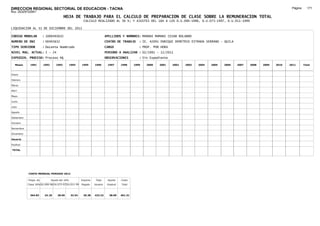 DIRECCION REGIONAL SECTORIAL DE EDUCACION - TACNA                                                                                                                                      Página:     171
Ruc :20325722941
                                          HOJA DE TRABAJO PARA EL CALCULO DE PREPARACION DE CLASE SOBRE LA REMUNERACION TOTAL
                                                         CALCULO REALIZADO AL 30 %; Y AJUSTES DEL 16% A LOS D.U.090-1996, D.U.073-1997, D.U.011-1999

LIQUIDACION AL 31 DE DICIEMBRE DEL 2011

CODIGO MODULAR          : 1000493632                                        APELLIDOS Y NOMBRES: MAMANI MAMANI CESAR ROLANDO
NUMERO DE DNI           : 00493632                                          CENTRO DE TRABAJO      : IE. 42091 ENRIQUE DEMETRIO ESTRADA SERRANO - QUILA
TIPO SERVIDOR           : Docente Nombrado                                  CARGO                  : PROF. POR HORA
NIVEL MAG. ACTUAL: I - 24                                                   PERIODO A ANALIZAR : 02/1991 - 12/2011
EXPEDIEN. PROCESO: Proceso N§                                               OBSERVACIONES          : Sin Expediente

   Meses     1991       1992       1993         1994    1995      1996       1997      1998     1999   2000   2001    2002   2003   2004   2005   2006    2007   2008   2009   2010   2011       Total



Enero

Febrero

Marzo

Abril

Mayo

Junio

Julio

Agosto

Setiembre

Octubre

Noviembre

Diciembre

Usuario

Essalud

TOTAL




            COSTO MENSUAL PERIODO 2012

            Prepa. de          Ajuste del 16%           Importe    Total     Aporte    Costo
            Clase 30% DU.090-96 DU.073-97 DU.011-99     Pagado    Usuario    Essalud   Total



             364.83      24.18      28.05       32.54    26.38    423.22      38.09    461.31
 