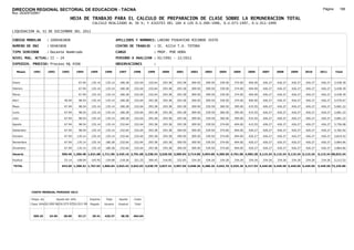 DIRECCION REGIONAL SECTORIAL DE EDUCACION - TACNA                                                                                                                                                               Página:      186
Ruc :20325722941
                                          HOJA DE TRABAJO PARA EL CALCULO DE PREPARACION DE CLASE SOBRE LA REMUNERACION TOTAL
                                                          CALCULO REALIZADO AL 30 %; Y AJUSTES DEL 16% A LOS D.U.090-1996, D.U.073-1997, D.U.011-1999

LIQUIDACION AL 31 DE DICIEMBRE DEL 2011

CODIGO MODULAR          : 1000483808                                         APELLIDOS Y NOMBRES: LARINO PIHUAYCHO RICARDO JUSTO
NUMERO DE DNI           : 00483808                                           CENTRO DE TRABAJO      : IE. 42214 T.A. TOTORA
TIPO SERVIDOR           : Docente Nombrado                                   CARGO                  : PROF. POR HORA
NIVEL MAG. ACTUAL: II - 24                                                   PERIODO A ANALIZAR : 02/1991 - 12/2011
EXPEDIEN. PROCESO: Proceso N§ 4506                                           OBSERVACIONES          :

   Meses     1991       1992       1993         1994     1995      1996       1997      1998     1999     2000     2001     2002     2003     2004     2005     2006     2007     2008     2009     2010      2011        Total



Enero                                            67.94    135.14    135.14     180.28   232.64   232.64   293.38   293.38   309.50   309.50   339.50   374.00   404.00   426.27   426.27   426.27   426.27     426.27     5,438.39

Febrero                                          67.94    135.14    135.14     180.28   232.64   232.64   293.38   293.38   309.50   309.50   339.50   374.00   404.00   426.27   426.27   426.27   426.27     426.27     5,438.39

Marzo                                            67.94    135.14    135.14     180.28   232.64   232.64   293.38   293.38   309.50   309.50   339.50   374.00   404.00   426.27   426.27   426.27   426.27     426.27     5,438.39

Abril                               46.94        98.54    135.14    135.14     180.28   232.64   293.38   293.38   293.38   309.50   309.50   339.50   374.00   404.00   426.27   426.27   426.27   426.27     426.27     5,576.67

Mayo                                67.94        98.54    135.14    135.14     180.28   232.64   293.38   293.38   293.38   309.50   339.50   360.50   395.00   415.55   426.27   426.27   426.27   426.27     426.27     5,681.22

Junio                               67.94        98.54    135.14    135.14     180.28   232.64   293.38   293.38   293.38   309.50   339.50   360.50   395.00   415.55   426.27   426.27   426.27   426.27     426.27     5,681.22

Julio                               67.94        98.54    135.14    135.14     180.28   232.64   293.38   293.38   293.38   309.50   339.50   360.50   395.00   415.55   426.27   426.27   426.27   426.27     426.27     5,681.22

Agosto                              67.94        98.54    135.14    135.14     232.64   232.64   293.38   293.38   293.38   309.50   339.50   374.00   404.00   415.55   426.27   426.27   426.27   426.27     426.27     5,756.08

Setiembre                           67.94        98.54    135.14    135.14     232.64   232.64   293.38   293.38   309.50   309.50   339.50   374.00   404.00   426.27   426.27   426.27   426.27   426.27     426.27     5,782.92

Octubre                             67.94       135.14    135.14    135.14     232.64   232.64   293.38   293.38   309.50   309.50   339.50   374.00   404.00   426.27   426.27   426.27   426.27   426.27     426.27     5,819.52

Noviembre                           67.94       135.14    135.14    180.28     232.64   232.64   293.38   293.38   309.50   309.50   339.50   374.00   404.00   426.27   426.27   426.27   426.27   426.27     426.27     5,864.66

Diciembre                           67.94       135.14    135.14    180.28     232.64   232.64   293.38   293.38   309.50   309.50   339.50   374.00   404.00   426.27   426.27   426.27   426.27   426.27     426.27     5,864.66

Usuario                           590.46 1,200.48 1,621.68 1,711.96 2,425.16 2,791.68 3,338.34 3,520.56 3,585.04 3,714.00 3,954.00 4,309.50 4,701.00 4,983.28 5,115.24 5,115.24 5,115.24 5,115.24            5,115.24 68,023.34

Essalud                             53.14       108.04    145.95    154.08     218.26   251.25   300.45   316.85   322.65   334.26   334.26   334.26   334.26   334.26   334.26   334.26   334.26   334.26     334.26     5,212.52

TOTAL                             643.60 1,308.52 1,767.63 1,866.04 2,643.42 3,042.93 3,638.79 3,837.41 3,907.69 4,048.26 4,288.26 4,643.76 5,035.26 5,317.54 5,449.50 5,449.50 5,449.50 5,449.50            5,449.50 73,235.86




            COSTO MENSUAL PERIODO 2012

            Prepa. de          Ajuste del 16%            Importe    Total     Aporte    Costo
            Clase 30% DU.090-96 DU.073-97 DU.011-99      Pagado    Usuario    Essalud   Total



             369.25      24.65      28.60       33.17     29.41    426.27      38.36    464.64
 