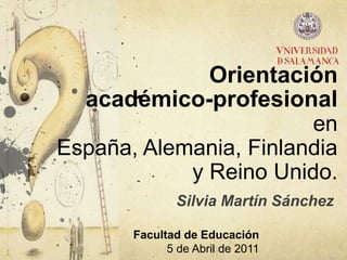 Orientación académico-profesional en España, Alemania, Finlandia y Reino Unido. Silvia Martín Sánchez Facultad de Educación 5 de Abril de 2011 