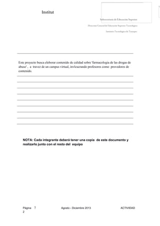 Institut
Página 7 Agosto - Diciembre 2013 ACTIVIDAD
2
Este proyecto busca eleborar contenido de calidad sobre 'farmacologia de las drogas de
abuso' , a travez de un campus virtual, invlcucrando profesores como provedores de
contenido.
NOTA: Cada integrante deberá tener una copia de este documento y
realizarlo junto con el resto del equipo
 
